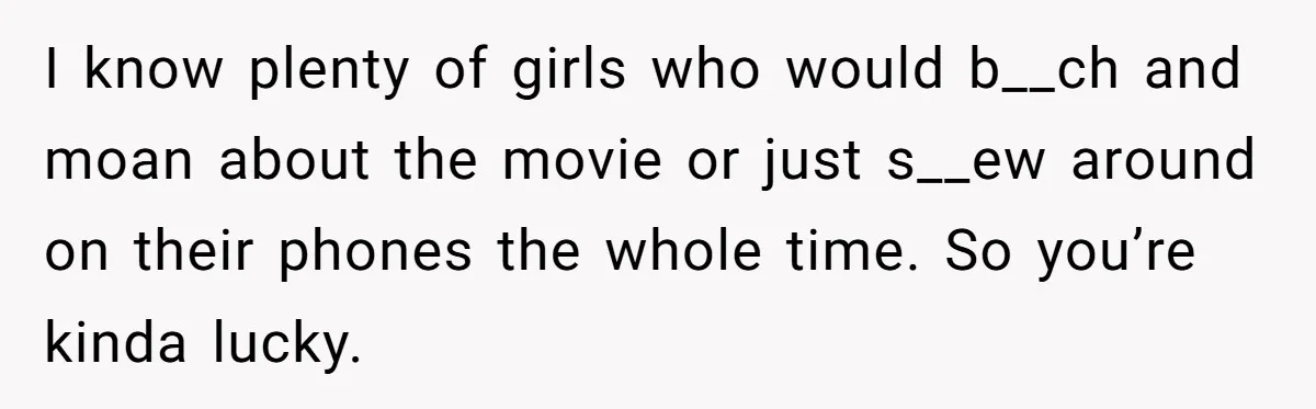 I know plenty of girls who would b__ch and moan about the movie or just s__ew around on their phones the whole time. So you’re kinda lucky.