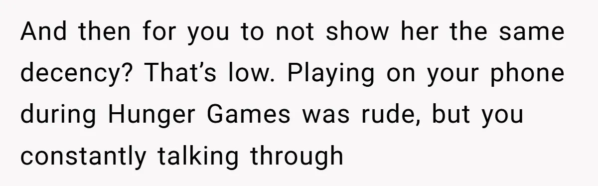 And then for you to not show her the same decency? That’s low. Playing on your phone during Hunger Games was rude, but you constantly talking through