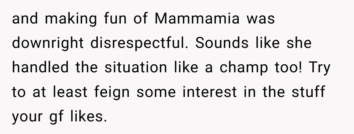 and making fun of Mammamia was downright disrespectful. Sounds like she handled the situation like a champ too! Try to at least feign some interest in the stuff your gf...