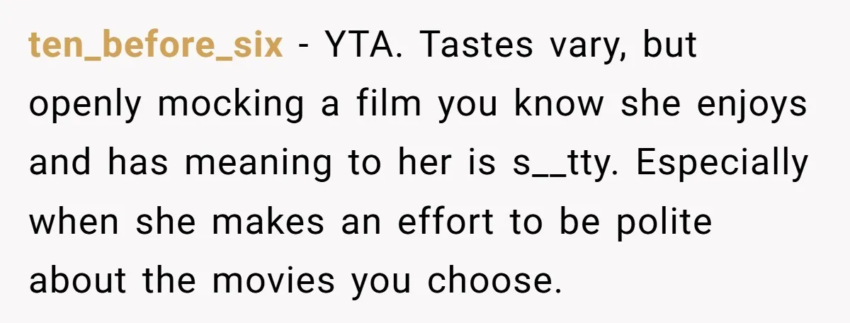 ten_before_six − YTA. Tastes vary, but openly mocking a film you know she enjoys and has meaning to her is s__tty. Especially when she makes an effort to be polite...