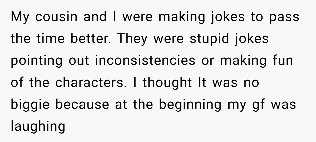 My cousin and I were making jokes to pass the time better. They were stupid jokes pointing out inconsistencies or making fun of the characters. I thought It was no...