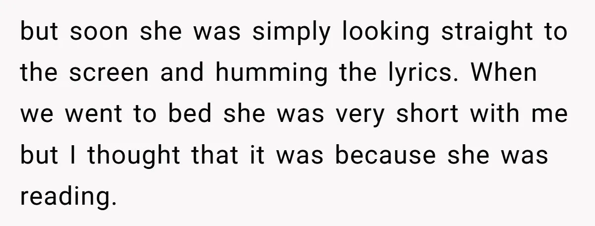 but soon she was simply looking straight to the screen and humming the lyrics. When we went to bed she was very short with me but I thought that it...