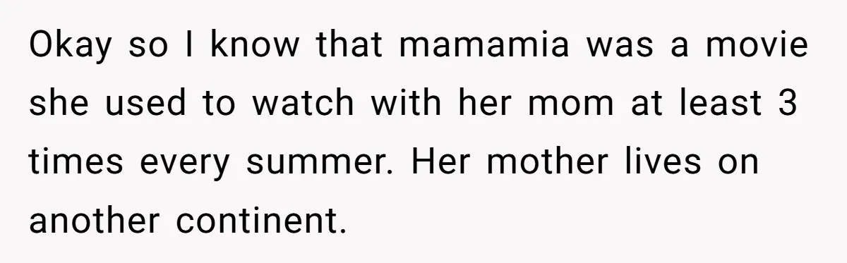 Okay so I know that mamamia was a movie she used to watch with her mom at least 3 times every summer. Her mother lives on another continent.