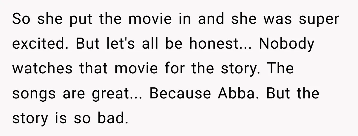 So she put the movie in and she was super excited. But let's all be honest... Nobody watches that movie for the story. The songs are great... Because Abba. But...