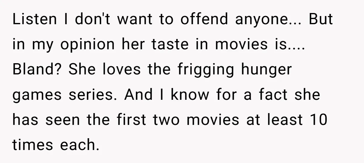 Listen I don't want to offend anyone... But in my opinion her taste in movies is.... Bland? She loves the frigging hunger games series. And I know for a fact...