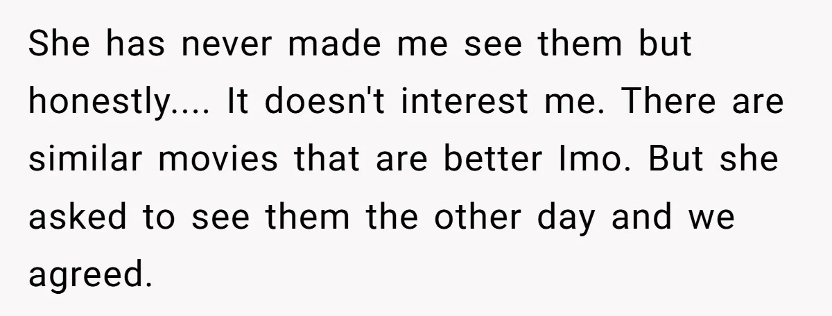 She has never made me see them but honestly.... It doesn't interest me. There are similar movies that are better Imo. But she asked to see them the other day...