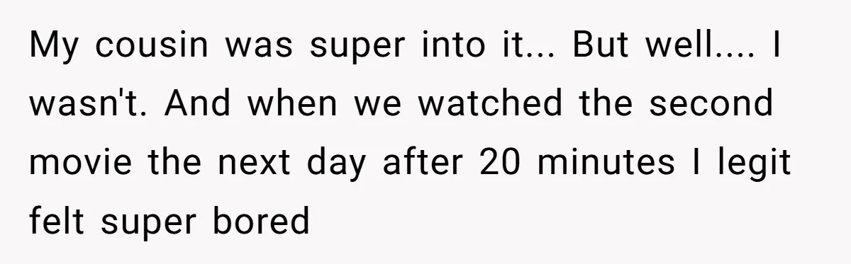 My cousin was super into it... But well.... I wasn't. And when we watched the second movie the next day after 20 minutes I legit felt super bored