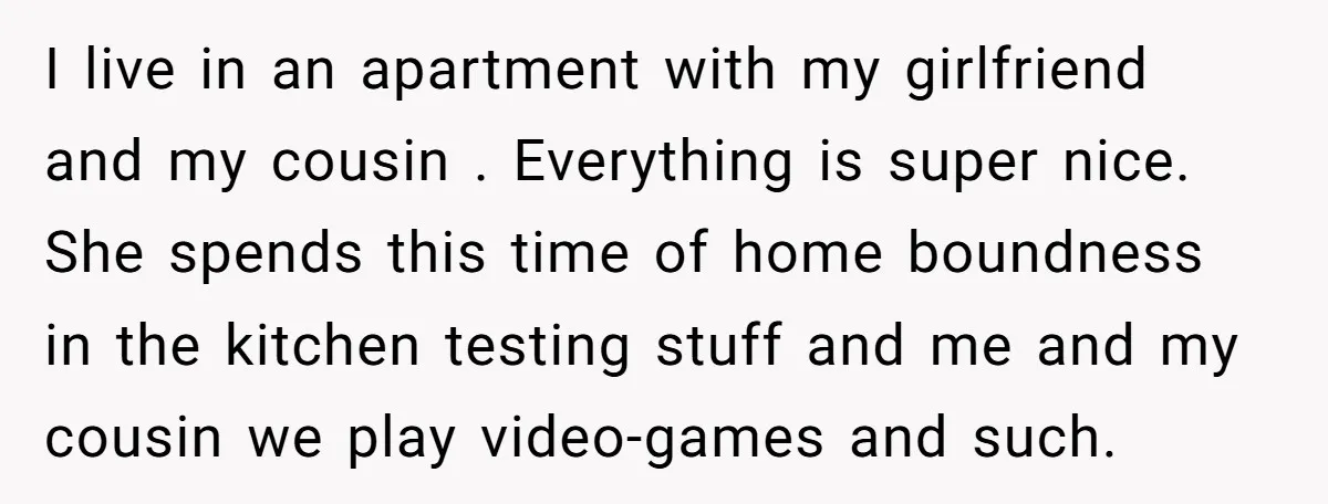 I live in an apartment with my girlfriend and my cousin . Everything is super nice. She spends this time of home boundness in the kitchen testing stuff and me...
