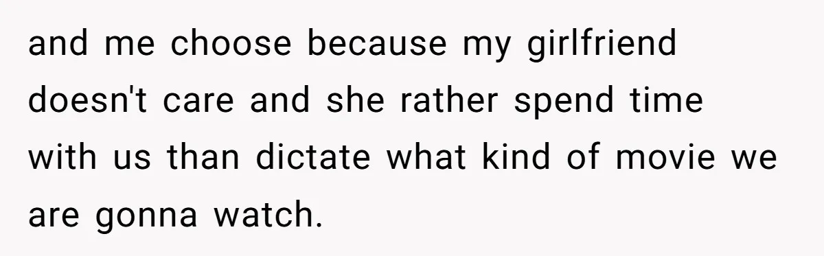 and me choose because my girlfriend doesn't care and she rather spend time with us than dictate what kind of movie we are gonna watch.