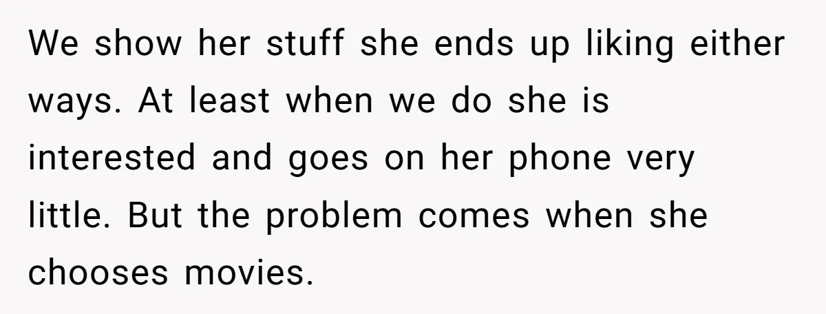 We show her stuff she ends up liking either ways. At least when we do she is interested and goes on her phone very little. But the problem comes when...
