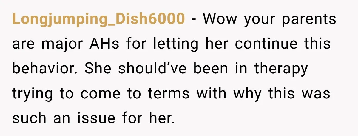 Longjumping_Dish6000 − Wow your parents are major AHs for letting her continue this behavior. She should’ve been in therapy trying to come to terms with why this was such an...