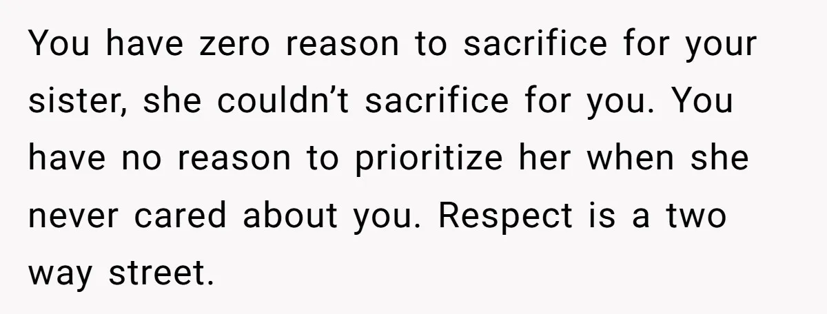 You have zero reason to sacrifice for your sister, she couldn’t sacrifice for you. You have no reason to prioritize her when she never cared about you. Respect is a...