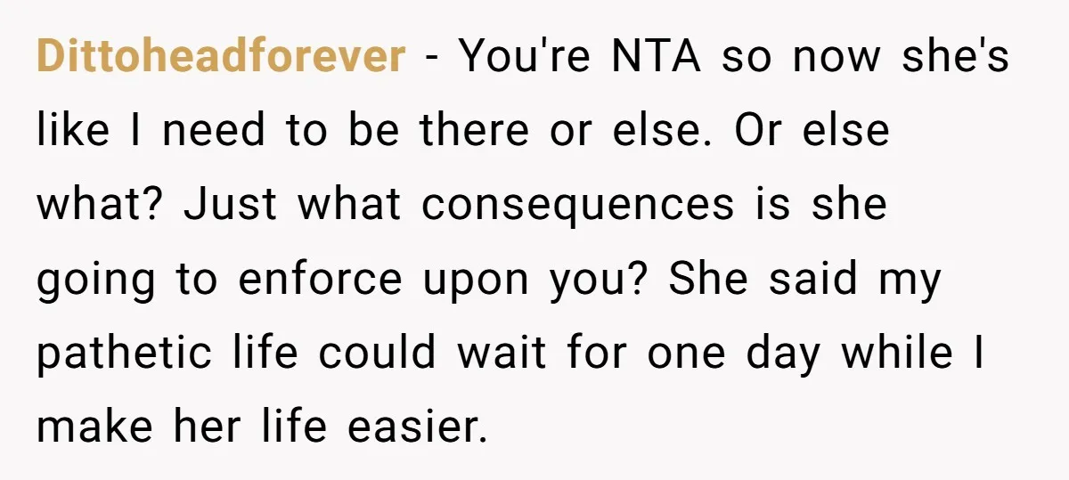 Dittoheadforever − You're NTA so now she's like I need to be there or else. Or else what? Just what consequences is she going to enforce upon you? She said...