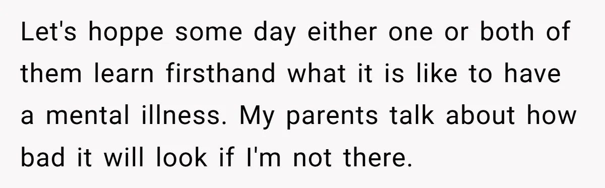 Let's hoppe some day either one or both of them learn firsthand what it is like to have a mental illness. My parents talk about how bad it will look...