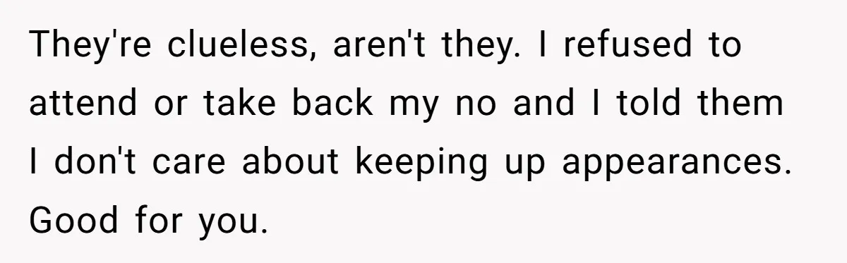 They're clueless, aren't they. I refused to attend or take back my no and I told them I don't care about keeping up appearances. Good for you.