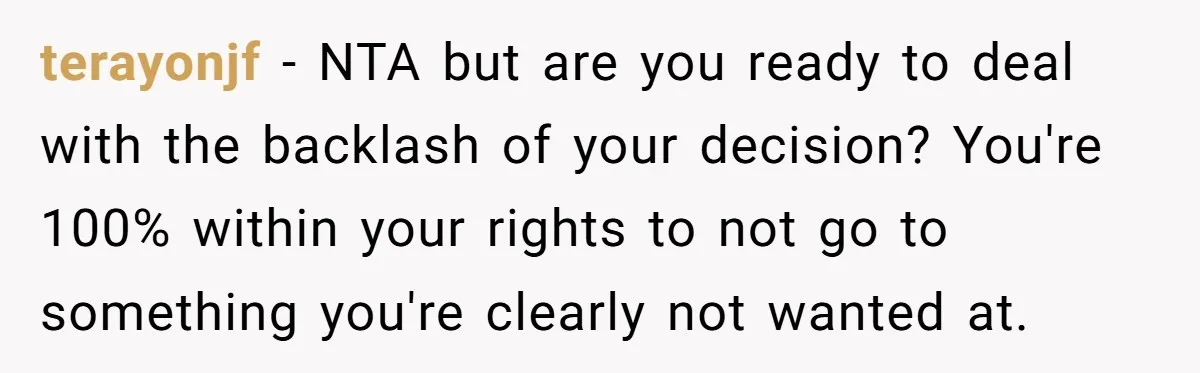 terayonjf − NTA but are you ready to deal with the backlash of your decision? You're 100% within your rights to not go to something you're clearly not wanted at.