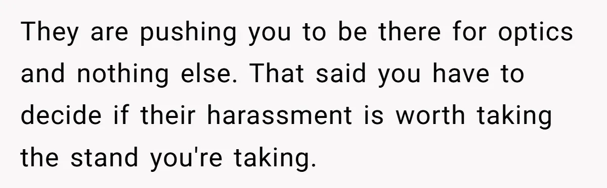 They are pushing you to be there for optics and nothing else. That said you have to decide if their harassment is worth taking the stand you're taking.