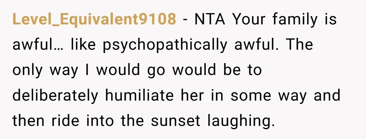 Level_Equivalent9108 − NTA Your family is awful… like psychopathically awful. The only way I would go would be to deliberately humiliate her in some way and then ride into the...