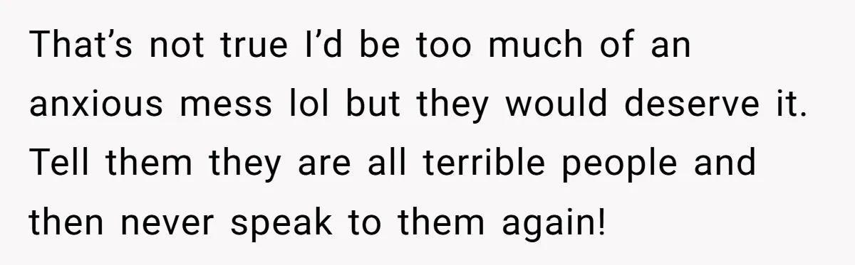 That’s not true I’d be too much of an anxious mess lol but they would deserve it. Tell them they are all terrible people and then never speak to them...