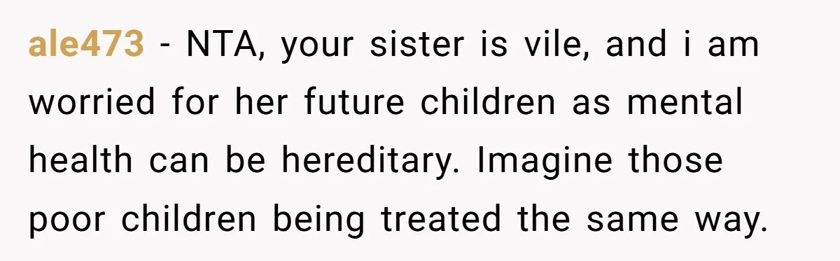ale473 − NTA, your sister is vile, and i am worried for her future children as mental health can be hereditary. Imagine those poor children being treated the same way.