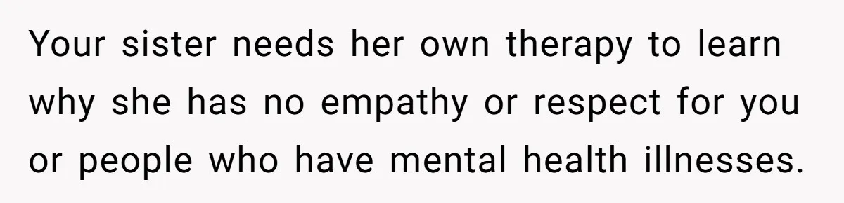 Your sister needs her own therapy to learn why she has no empathy or respect for you or people who have mental health illnesses.