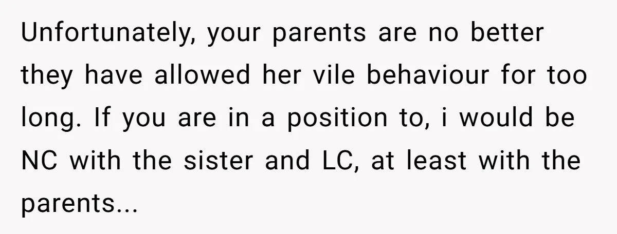Unfortunately, your parents are no better they have allowed her vile behaviour for too long. If you are in a position to, i would be NC with the sister and...