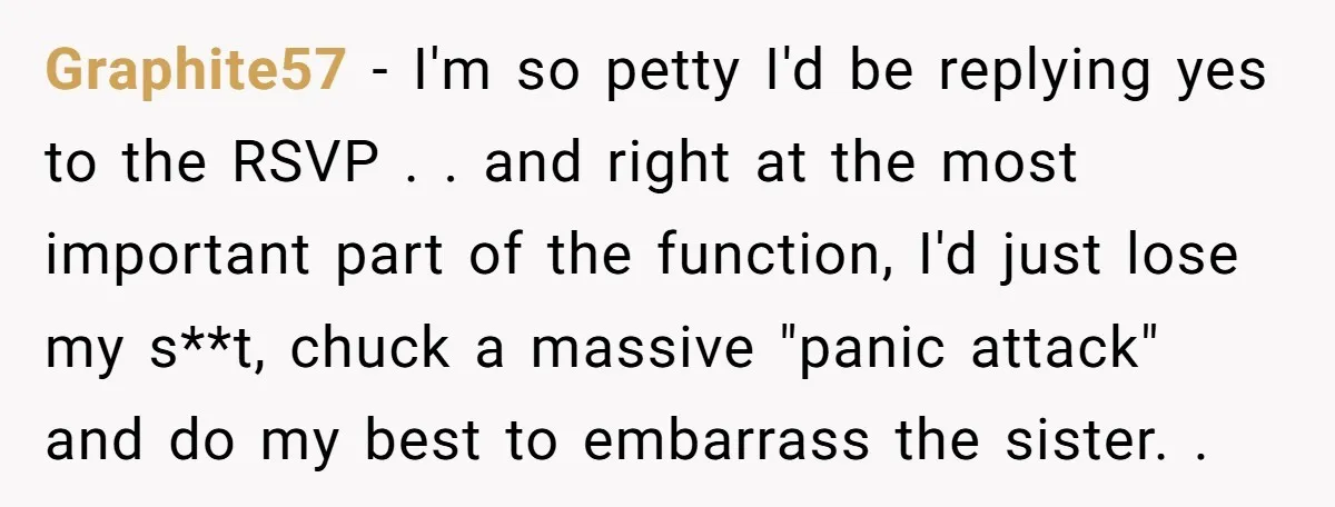 Graphite57 − I'm so petty I'd be replying yes to the RSVP . . and right at the most important part of the function, I'd just lose my s**t, chuck...