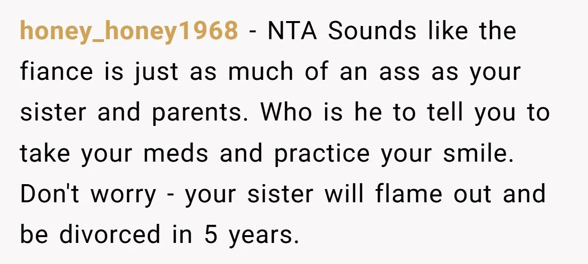honey_honey1968 − NTA Sounds like the fiance is just as much of an ass as your sister and parents. Who is he to tell you to take your meds and...