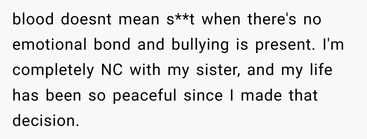 blood doesnt mean s**t when there's no emotional bond and bullying is present. I'm completely NC with my sister, and my life has been so peaceful since I made that...