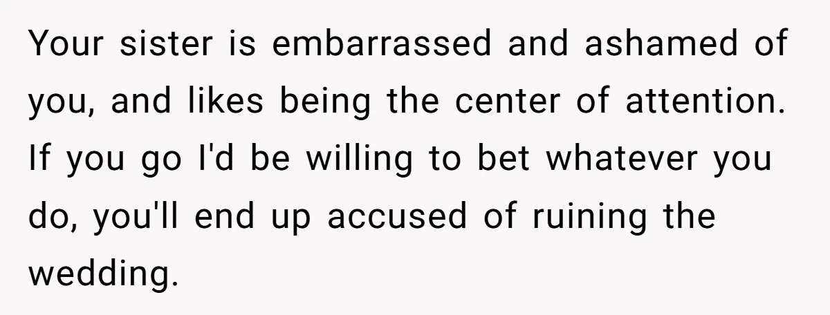 Your sister is embarrassed and ashamed of you, and likes being the center of attention. If you go I'd be willing to bet whatever you do, you'll end up accused...