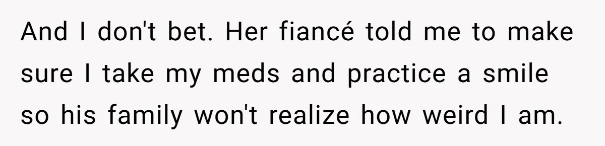 And I don't bet. Her fiancé told me to make sure I take my meds and practice a smile so his family won't realize how weird I am.