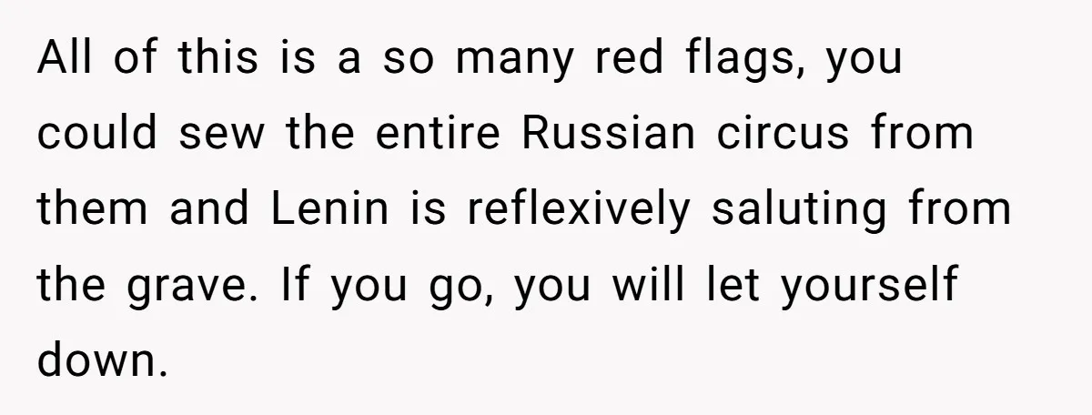 All of this is a so many red flags, you could sew the entire Russian circus from them and Lenin is reflexively saluting from the grave. If you go, you...