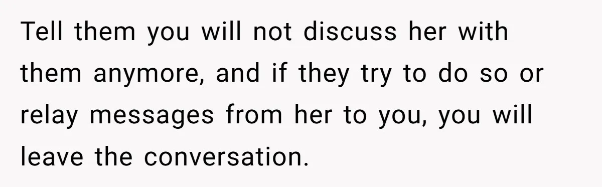 Tell them you will not discuss her with them anymore, and if they try to do so or relay messages from her to you, you will leave the conversation.