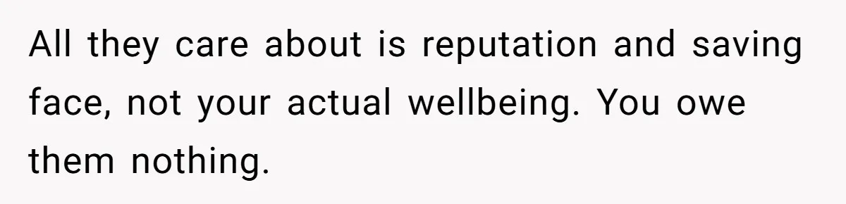 All they care about is reputation and saving face, not your actual wellbeing. You owe them nothing.