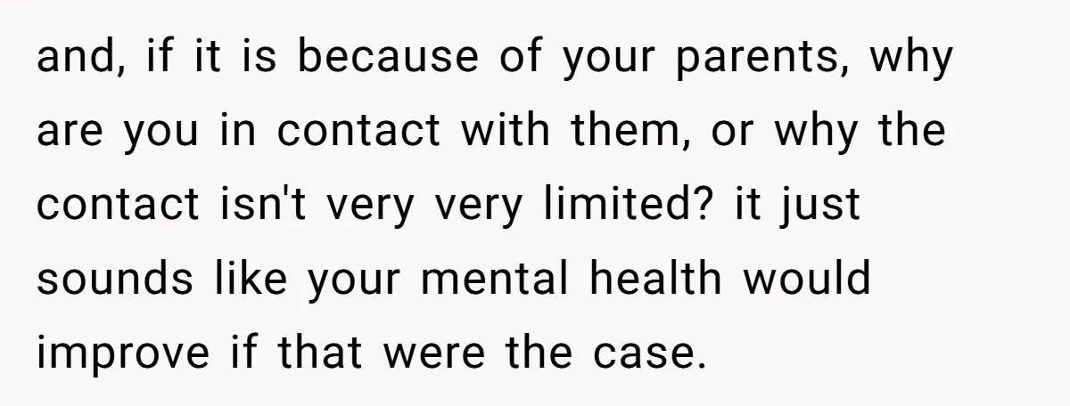 and, if it is because of your parents, why are you in contact with them, or why the contact isn't very very limited? it just sounds like your mental health...
