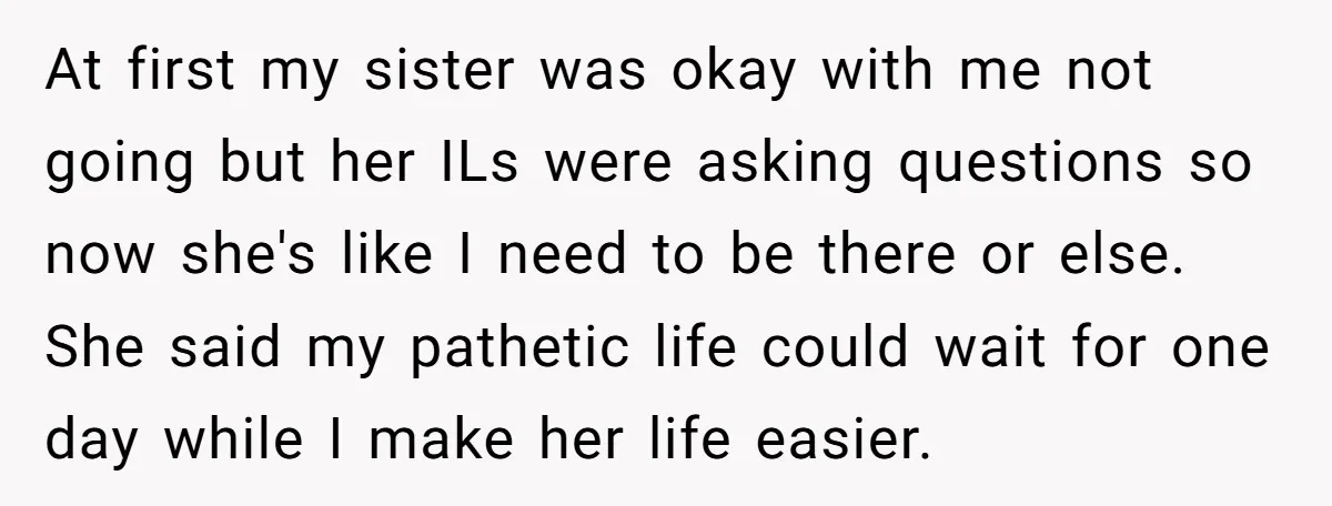 At first my sister was okay with me not going but her ILs were asking questions so now she's like I need to be there or else. She said my...
