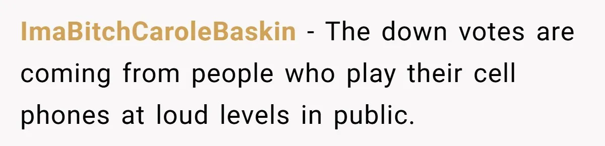 ImaBitchCaroleBaskin − The down votes are coming from people who play their cell phones at loud levels in public.