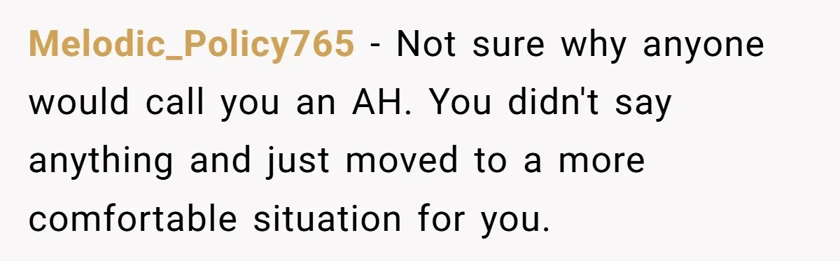 Melodic_Policy765 − Not sure why anyone would call you an AH. You didn't say anything and just moved to a more comfortable situation for you.