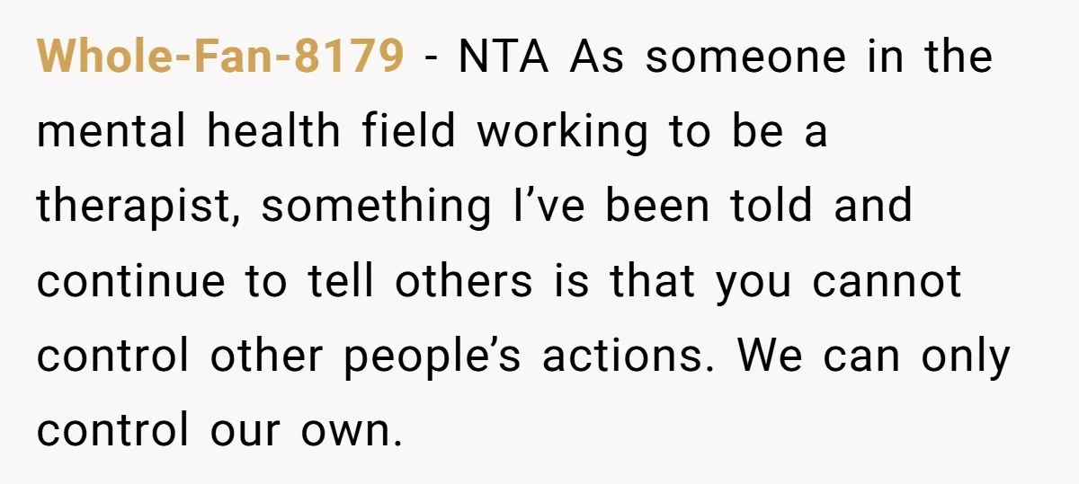 Whole-Fan-8179 − NTA As someone in the mental health field working to be a therapist, something I’ve been told and continue to tell others is that you cannot control other...