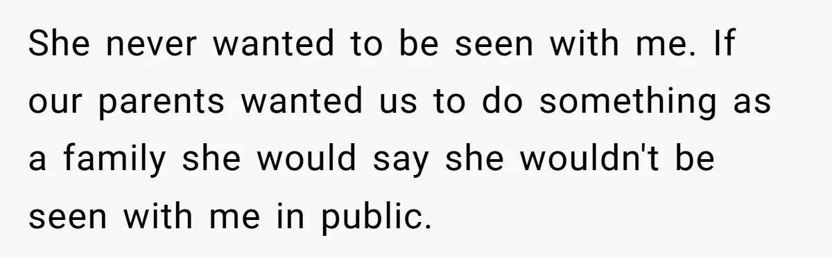 She never wanted to be seen with me. If our parents wanted us to do something as a family she would say she wouldn't be seen with me in public.