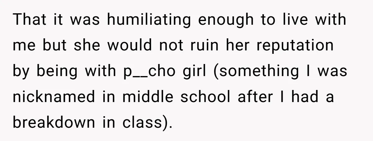 That it was humiliating enough to live with me but she would not ruin her reputation by being with p__cho girl (something I was nicknamed in middle school after I...