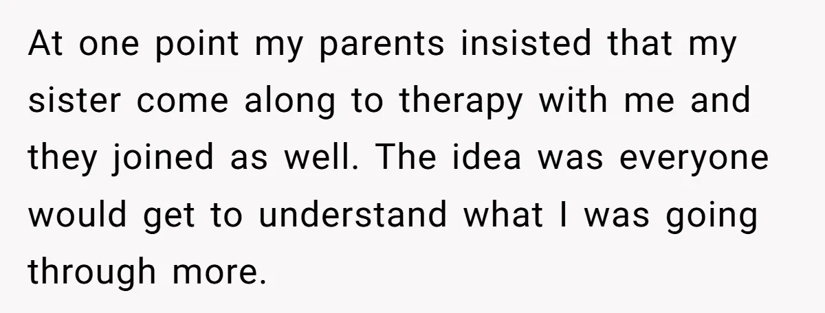 At one point my parents insisted that my sister come along to therapy with me and they joined as well. The idea was everyone would get to understand what I...