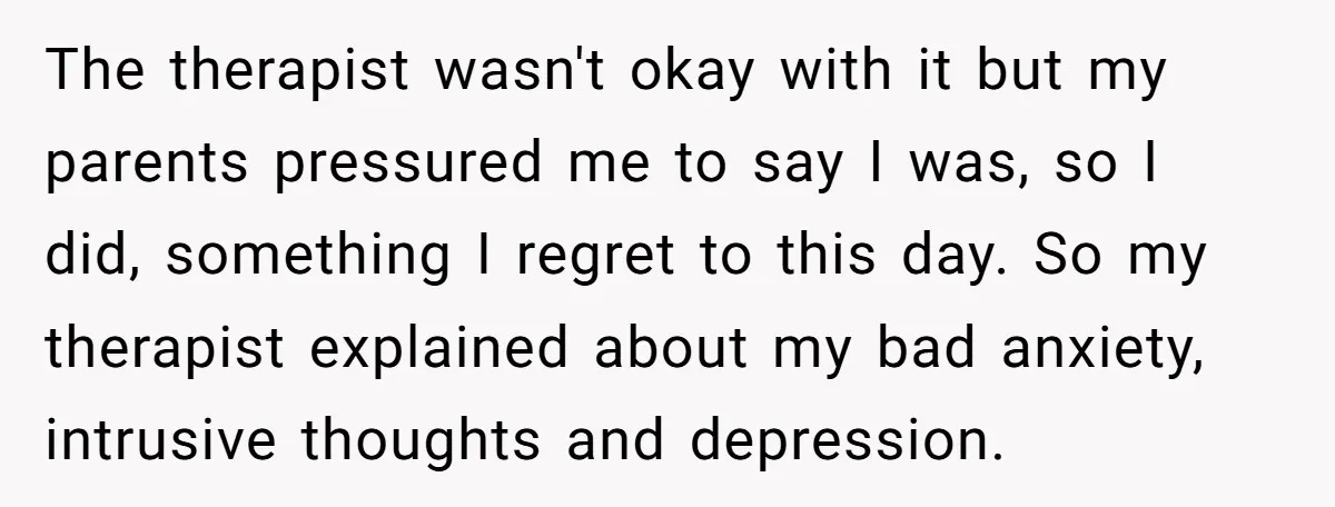 The therapist wasn't okay with it but my parents pressured me to say I was, so I did, something I regret to this day. So my therapist explained about my...