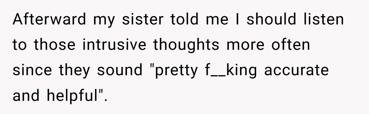 Afterward my sister told me I should listen to those intrusive thoughts more often since they sound "pretty f__king accurate and helpful".