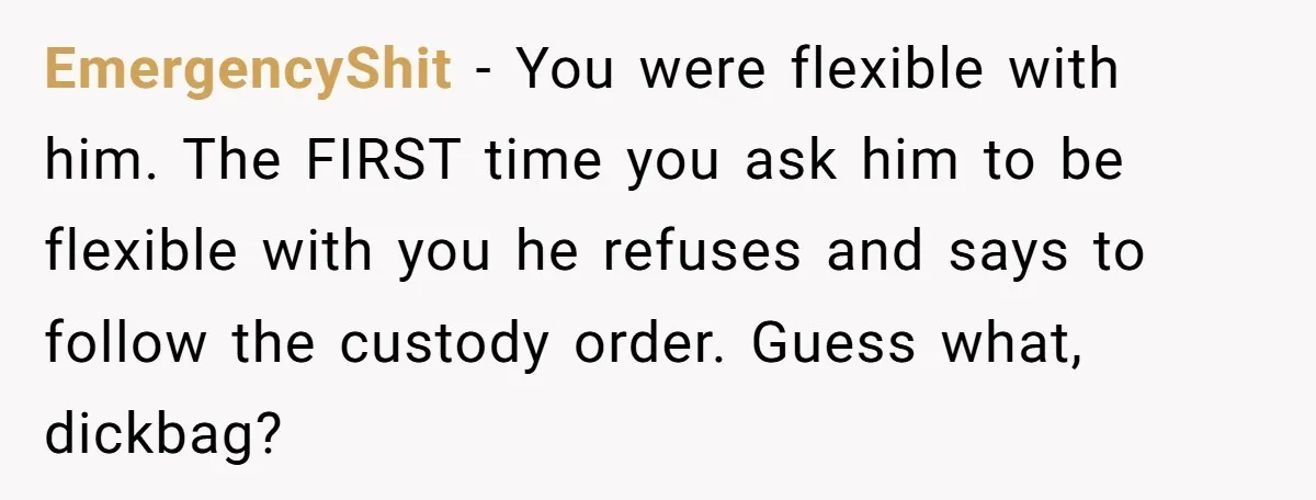EmergencyShit − You were flexible with him. The FIRST time you ask him to be flexible with you he refuses and says to follow the custody order. Guess what, dickbag?