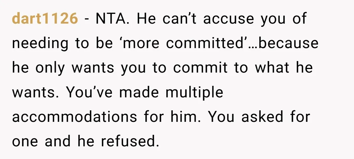 dart1126 − NTA. He can’t accuse you of needing to be ‘more committed’…because he only wants you to commit to what he wants. You’ve made multiple accommodations for him. You...