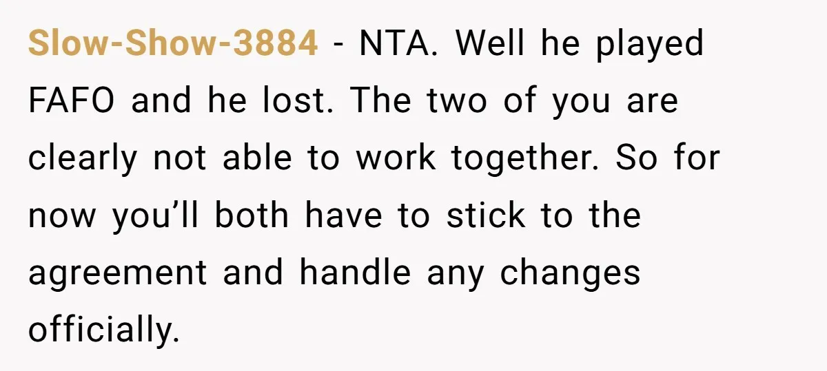 Slow-Show-3884 − NTA. Well he played FAFO and he lost. The two of you are clearly not able to work together. So for now you’ll both have to stick to...