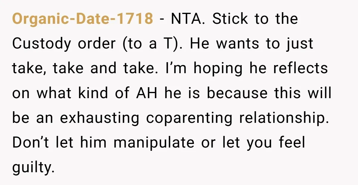 Organic-Date-1718 − NTA. Stick to the Custody order (to a T). He wants to just take, take and take. I’m hoping he reflects on what kind of AH he is...