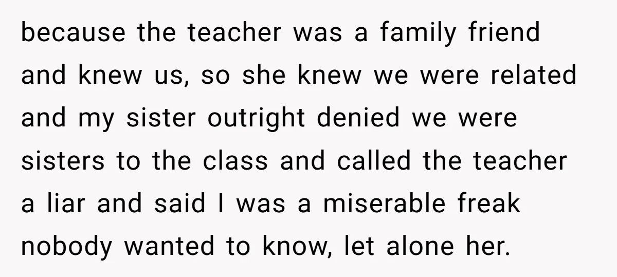 because the teacher was a family friend and knew us, so she knew we were related and my sister outright denied we were sisters to the class and called the...