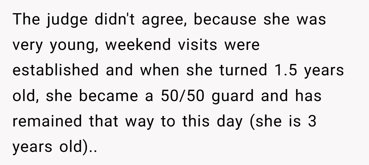 The judge didn't agree, because she was very young, weekend visits were established and when she turned 1.5 years old, she became a 50/50 guard and has remained that way...